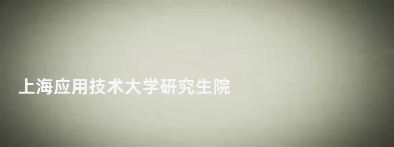 上海應用技術大學研究生院,上海大學研究生院 上海應用技術大學研究生院,上海大學研究生院
