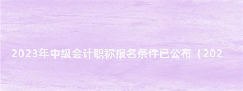 2023年中級會計職稱報名條件已公布(2023年中級會計職稱報名條件已公布嗎) 2023年中級會計職稱報名條件已公布