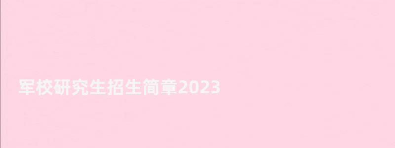 軍校研究生招生簡章2023,軍校研究生招生簡章 軍校研究生招生簡章2023,軍校研究生招生簡章
