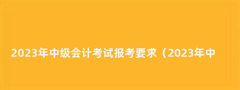 2023年中級會計考試報考要求(2023年中級會計考試報考要求是什么) 2023年中級會計考試報考要求