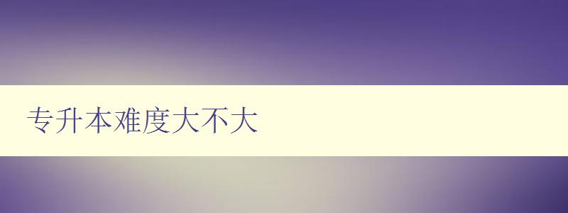 專升本難度大不大 詳解專升本考試難度及備考技巧 專升本難度大不大 詳解專升本考試難度及備考技巧