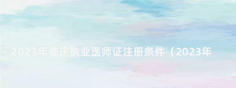 2024年臨床執業醫師證注冊條件(2024年臨床執業醫師證注冊條件是什么) 2024年臨床執業醫師證注冊條件