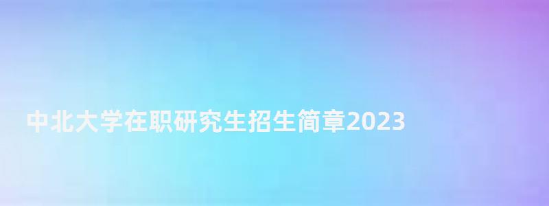 中北大學在職研究生招生簡章2023,中北大學在職研究生 中北大學在職研究生招生簡章2023,中北大學在職研究生