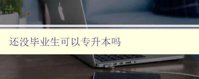 還沒畢業生可以專升本嗎 詳細解讀專升本政策及申請條件 還沒畢業生可以專升本嗎 詳細解讀專升本政策及申請條件