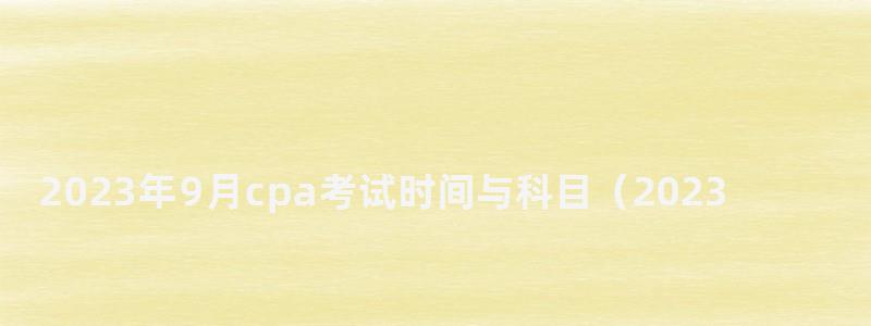 2023年9月cpa考試時間與科目(2023年cpa報名和考試時間)(1) 2023年9月cpa考試時間與科目