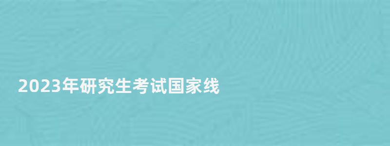 2023年研究生考試國家線,研究生考試國家線 2023年研究生考試國家線,研究生考試國家線