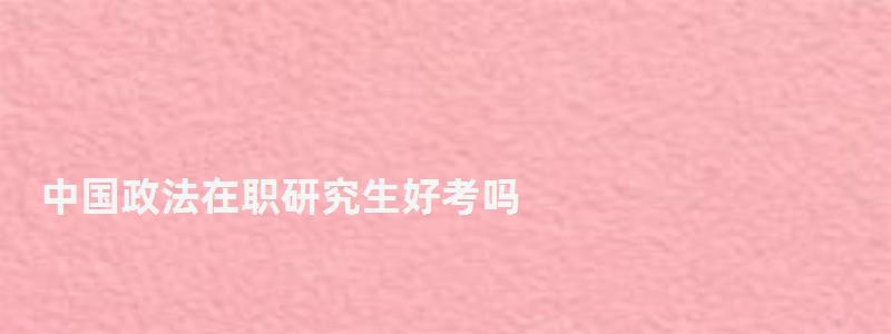 中國政法在職研究生好考嗎,中國政法在職研究生 中國政法在職研究生好考嗎,中國政法在職研究生