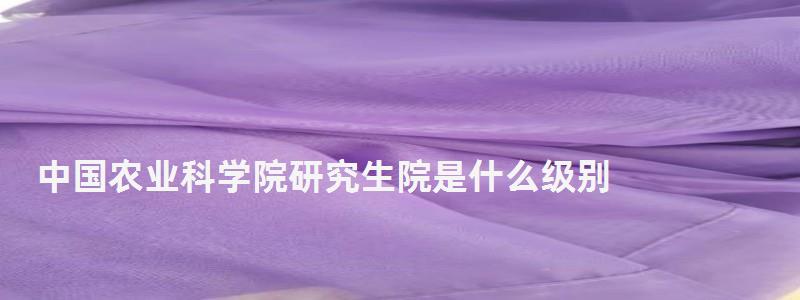 中國農業科學院研究生院是什么級別,中國農業科學院研究生院 中國農業科學院研究生院是什么級別,中國農業科學院研究生院