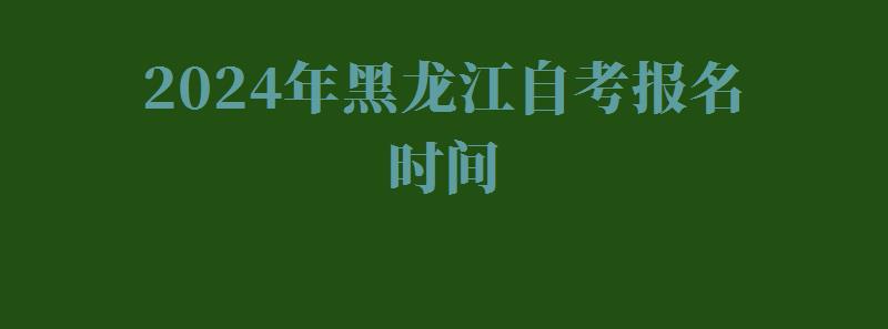2024年黑龍江自考報名時間 2024年黑龍江自考報名時間