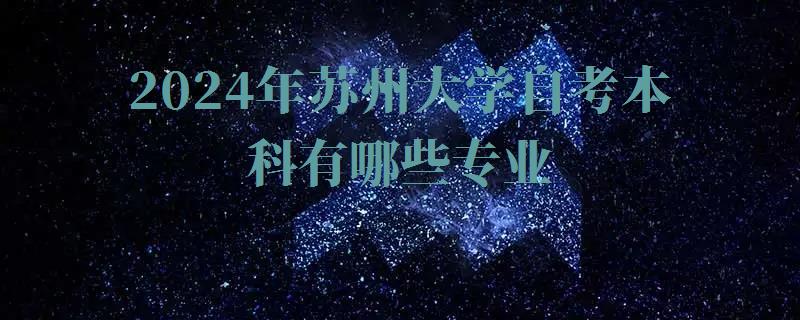 2024年蘇州大學自考本科有哪些專業 2024年蘇州大學自考本科有哪些專業